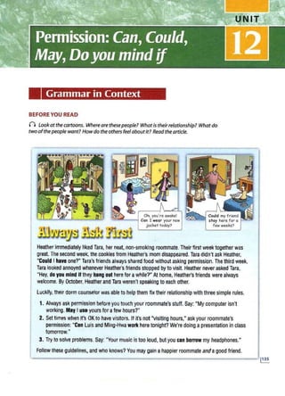 Grammar in Context
BEFORE YOU READ
() Lookatthe cartoons. Where arethesepeople? Whatistheirrelationship? Whatdo
two ofthepeople want? Howdo the others feel aboutit? Readthe article.
Oh, you·re awake!
~---I Can I wear your new
jacket today?
Heather Immediately liked Tara, her neat, non-smoking roommate. Their first week together was
great The second week, the cookies from Heather's mom disappeared.Tara didn't ask Heather,
"Could I hava one?" Tarn'sfriends always shared food without asking permission. The third week,
Tara looked annoyed whenever Heather's friends stopped by to visit. Heather never asked Tara,
"Hey, do you mind If they hang out here for awhile?" At home, Heather'sfriends were always
welcome. ByOctober, Hleatherand Tara weren't speaking to each other.
Luckily,their dorm counselor was able to help them fix their relationship with three simple rules.
1. Always ask permission before you touch your roommate's stuff. Say: "My computer isn't
working. May I use yours for afew hours?"
2. Set times when it's OK to have visitors. If it'snot "visiting hours," ask your roommate's
permission: "Can Luis and Ming-Hwa work here tonight? We're doing apresentation in class
tomorrow."
3. Try to solve problems. Say: "Your music is too loud, butyou can borrow my headphones."
Follow these guidelines, and who knows? You may gain ahappier roommate andagood friend.
 