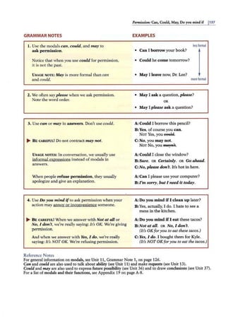 GRAMMAR NOTES
I. Use the modals can, could, and may to
ask permission .
Notice that when you use could for permission,
it is not the past.
USAGE NOTE: May is more formal than can
and could.
2. We often sayplease when we ask permission.
Note the word order.
3. Use can or may in answers. Don't use could.
... B E CAREFUL! Do not contract may not.
USAGE NOTES: In conversation, we usually use
informal expressions instead of modals in
answers.
When people refuse permission, they usually
apologize and give an explanation.
4. Use Do you mind ifto ask permission when your
action may annoy or inconvenience someone.
... BE CAREFUL! When we answer with Not at all or
No, I don't, we're really saying: It's OK. We're giving
permission.
And when we answer with Yes, I do, we're really
saying: It's NOT OK. We're refusing pe1mission.
Reference Notes
Permission: Can, Could, May, Do you mind if j137
EXAMPLES
less formal
• Can I borrow your book?
• Could he com e tomorrow?
• May I leave now, Dr. Lee?
moreformal
• May I ask a question, p lease?
OR
• May I please ask a question?
A: Could I borrow this pencil?
B:Yes, of course you can.
NOT Yes, you eet!W.
C: No, you may not.
NOT No, you ffla,"a't.
A: Could I close the window?
B:Sure. OR Certainly. OR Go ahead.
C:No, please don't. It's hot in here.
A: Can I please use your computer?
B:I 'm sorry, butI need it today.
A: Do you mind if I clean up later?
B:Yes, actually, I do. I hate to see a
mess in the kitchen.
A: Do you mind if I eat these tacos?
B:Not at all. OR No, I don't.
(It's OK for you to eat these tacos.)
C:Yes, I do . I bought them for Kyle.
(It's NOT OK for you to eat the tacos.)
For general information on modals, see Unit 11, Grammar Note 1, on page 126.
Can and rould are also used to talk about ability (see Unit 11) and make requests (see Unit 13).
Could and may are also used to express future possibility (see Unit 36) and to draw conclusions (see Unit 37).
For a list of modals and their functions, see Appendix 19 on page A·8.
 