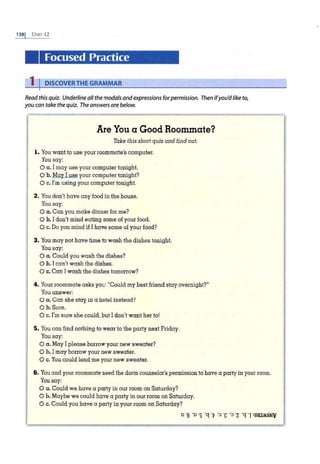 1381 UNIT 12
Focused Practice
1 I DISCOVERTHE GRAMMAR
Read this quiz. Underline all themodals andexpressions forpermission. Then ifyou'dlike to,
you can take the quiz. The answers are below.
Are You a Good Roommate?
Take this short quiz and find out.
l . You want to use your roommate's computer.
You say:
0 a. I may use your computer tonight.
0 b. May I use your computer tonight?
0 c. I'm using your computer tonight.
2. You don't have any food in the house.
You say:
0 a. Can you make dinner for me?
0 b. Idon't mind eating some of your food.
0 c. Do you mind if I have some of your food?
3. You may not have lime to wash the dishes tonight.
You say:
0 a. Could you wash the dishes?
0 b. I can't wash the dishes.
0 c. Can Iwash the dishes tomorrow?
4. Your roommate asks you: "Could my best friend stay.overnight?"
You answer:
O a. Can she stay in a hotel instead?
0 b.Sure.
0 c. I'm sure she could, but I don't want her to!
5. You can find nothing to wear to the party next Friday.
You say:
0 a . May I please borrow your new sweater?
0 b. I may borrow your new sweater.
0 c. You could lend me your new sweater.
6. You and your roommate need the dorm counselor's permission to have a party in your room.
You say:
0 a. Could we have a party in our room on Saturday?
0 b. Maybe we could have a party in our room on Saturday.
0 c. Could you have a party in your room on Saturday?
o ·s ·o ·s ·q ·v '=> ·c '=> ·z ·q ·I :slllMsNv
 