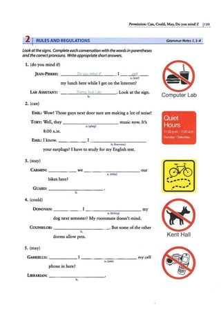 Permission: Can, Could, May, Do you mind if I139
2 I RULES AND REGULATIONS
lookatthesigns. Complete each conversation with the wordsin parentheses
andthe correctpronouns. Write appropriate shortanswers.
1. (do you mind if)
J EAN-PIERRE: ---~
°'
~
'0
-
Y
~
O=
u~
m
~
i~
nd
~
if_ __ I --~
e
=
a=
t_ _
a. (eat)
my lunch here while I get on the Internet?
LAB ASSISTANT: - ---=
S
'-"
o
""
r'"'
rv
""'
. "'
bu
"'t'"'l""'
d
"'
o
'----· Look at the sign.
b.
2. (can)
EMIL: Wow! Those guys next door sure are making a lot of noise!
TORY: Well, they ------ - - - - - music now. It's
a.(play)
8:00 A.M.
EMIL: I know. ______ I-- - - - - - - - - -
3. (may)
b.(borrow)
your earplugs? I have to study for my English test.
CARMEN: ______ we-- - - - - - - - - - our
a. (ride)
bikes here?
GUARD: ____ _ _ _ _ ___
b.
4. (could)
DONOVAN: ____ _ _ I _ __________ my
a.(bring)
dog next semester? My roommate doesn't mind.
COUNSELOR: - -- - -- - - -- - · But some of the other
5. (may)
b.
dorms allow pets.
GABRJELLE: ______ I _ _ _ _ _ ______ my cell
a. (u"")
phone in here?
LIBRARJAN: - - - - - -- -- --
b.
GrammarNotes 1, 3-4
Computer Lab
r
l
Quiet
Hours
11 :00 p.m. -7:00 am.
Sunday a Saturday
~
, ----,
.. ,.. I
_
,.__... I
J
Kent Hall
 