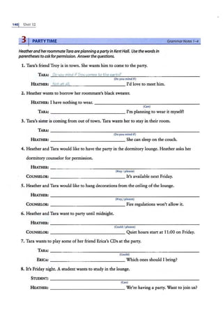 1401 UNIT 12
31PARTYTIME
Heatherandherroommate Tara areplanning apartyin Kent Half. Use the words in
parentheses to ask forpermission. Answerthe questions.
1. Tara's friend Troy is in town. She wants him to come to the party.
TARA.: Do you mind if Troy comes to the partv?
(Do you mind if)
HEATill!R.: Not at all. I'd love to meet him.
2. Heather wants to borrow her roommate's black sweater.
GrammarNotes 1-4
HEATHER: I have nothing to wear. - ------------- ------ -
(Can)
TARA: -------------- - I'm planning to wear it myself!
3. Tara's sister is coming from out of town. Tara wants her to stay in their room.
(Do you mind If)
HEATHER: ------------ - - - She can sleep on the couch.
4. Heather and Tara would like to have the party in the dormitory lounge. Heather asks her
dormitory counselor for permission.
(May I please)
COUNSELOR: --------------- It's available next Friday.
5. Heather and Tara would like to hang decorations from the ceiling of the lounge.
(MayJplease)
CoUNSELOll: - - - - - - - -- - - - - - - Fire regulations won't allow it.
6. Heather and Tara want to party until midnight.
(CouldI please)
CoUNSELOll: - - - - - - - - - - - - - - - Quiet hours start at 11:00 on Friday.
7. Tara wants to play some of her friend Erica's CDs at the party.
(Could)
ERICA: ____ ___ _______ Which ones should I bring?
8. It's Friday night. A student wants to study in the lounge.
(Can)
HEATill!R.: ------------- - - We're having a party. Want to join us?
 