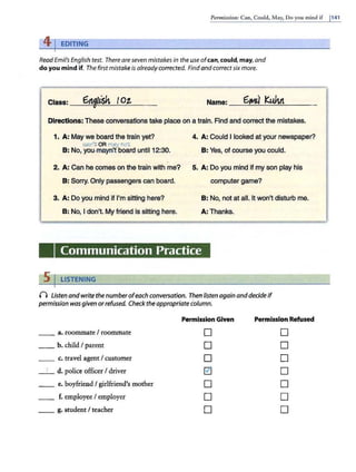 Permissio11:Can, Could, May, Do you mind if 1141
4 J EDITING
ReadEmil's English test. There are seven mistakes in the use ofcan, could,may,and
do you mind if. The first mistake is alreadycorrected. Find and correctsixmore.
Class: __
6~fL1lr--tSh-"--
' ~
(_0"-t.__ Name: _ _6__,..-i
_ u
-'-·_KWlt_'-'-'----
Directions: These conversations take place on a train. Find and correct the mistakes.
1. A: May we board the train yet? 4. A: Could I looked at your newspaper?
can't OR may not
B: No, you..may:n'.t board until 12:30. B: Yes, of course you could.
2. A: Can he comes on the train with me? 5. A: Do you mind If my son play his
B: Sorry. Only passengers can board. computer game?
3. A: Do you mind if I'm sitting here? B: No, not at all. It won't disturb me.
B: No, I don't. My friend is sitting here. A: Thanks.
Communication Practice
5 I LISTENING
n Listen and write the number ofeach conversation. Then listen again anddecide if
permission wasgiven orrefused. Check the appropriate column.
Permission Given Permission Refused
__ a. roommate I roommate D D
__ h. child I parent D D
__ c. travel agent/ customer D D
_ 1_ d. police officer I driver ~ D
_ _ e. boyfriend I girlfriend's mother D D
__ f. employee I employer D D
__ g. student I teacher D D
 
