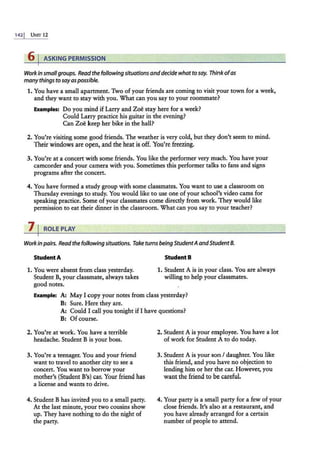 142j UNIT 12
6 I ASKING PERMISSION
Work in smallgroups. Readthe following situationsanddecide whatto say. Think ofas
manythings to sayaspossible.
1. You have a small apartment. Two of your friends are coming to visit your town for a week,
and they want to stay with you. What can you say to your roommate?
Examples: Do you mind if Larry and Zoe stay here for a week?
Could Larry practice his guitar in the evening?
Can Zoe keep her bike in the hall?
2. You're visiting some good friends. The weather is very cold, but they don't seem to mind.
Their windows an: open, and the heat is off. You're freezing.
3. You're at a concert with some friends. You like the performer very much. You have your
camcorder and your camera with you. Sometimes this performer talks. to fans and signs
programs after the concert.
4. You have formed a study group with some classmates. You want to use a classroom on
Thursday evenings to study. You would like to use one of your school's video cams for
speaking practice. Some of your classmates come directly from work. They would like
permission to eat their dinner in the classroom. What can you say to your teacher?
71ROLEPLAY
Workin pairs. Readthe following situations. Take turns beingStudentAandStudent8.
Student A
1. You were absent from class yesterday.
Student B, your classmate, always takes
good notes.
StudentB
1. Student A is in your class. You are always
willing to help your classmates.
Example: A: May I copy your notes from class yesterday?
B: Sure. Here they are.
A: Could I call you tonight if I have questions?
B: Of course.
2. You're at work. You have a terrible
headache. Student B is your boss.
3. You're a teenager. You and your friend
want to travel to another city to see a
concert. You want to borrow your
mother's (Student B's) car. Your friend has
a license and wants to drive.
4. Student B has invited you to a small party.
At the last minute, your two cousins show
up. They have nothing to do the night of
the party.
2. Student A is your employee. You have a lot
of work for Student A to do today.
3. Student A is your son I daughter. You like
this friend, and you have no objection to
lending him or her the car. However, you
want the friend to be careful.
4. Your party is a small party for a few of your
close friends. It's also at a restaurant, and
you have already arranged for a certain
number of people to attend.
 