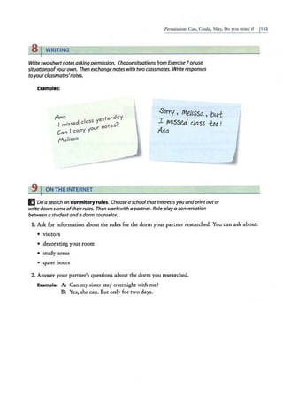 Pennissio11: Can, Could, May, Do you mind if 1143
8 rWRITING
Write two short notes asking permission. Choose situations from Exercise 7 or use
situations of'yourown. Then exchangenotes with two classmates. Write responses
toyourclassmates'notes.
Examples:
Ana. esterday.
I missed class Y ?
our notes.
Can l copy Y
Melissa
' TON THE INTERNET
SDrry, Meltssa., bui
1 mi°sse.J. l/a.ss iM !
Ana.
E Do a search on dormitory rules. Choose a school thatinterestsyou andprint outor
write down some oftheirrules. Then work with apartner. Role-play a conversation
between a st:
udent and a dorm counselor.
1. Ask for information about the rules for the dorm your partner researched. You can ask about:
• visitors
• decorating your room
• study areas
• quiet hours
2. Answer your partner's questions about the dorm you researched.
Example: A: Can my sister stay overnight with me?
B: Yes, she can. But only for two days.
 