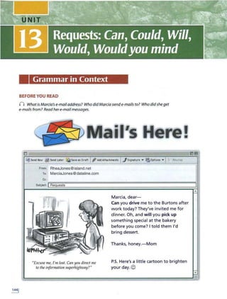 Grammar in Context
BEFORE YOU READ
n WhatisMarcia's e-mail address? Who didMarcia sende-mails to? Who didshe get
e-mailsfrom? Readhere-mail messages.
Mail's lte~e!
D
~Send Nov $Send L
eter ~Save., Dreft 1
1'AddAttechment• I.Jsignature • ~Op11ons •
rrom: RheaJones@island.net
To: MarciaJones@dataline.com
(;(:;
~===============--=====================::::==-::====;:;:::::=l
Subject: IRequests
"Exw se me, 1'111 lost. Can you direct me
to theinformation superhighway?"
Marcia, dear-
Can you drive me to the Burtons after
work today? They've invited me for
dinner. Oh, and will you pick up
something special at t he bakery
before you come? I told t hem I'd
bring dessert.
Thanks, honey.- Mom
P.S. Here's a little cartoon to brighten
your day. ©
 