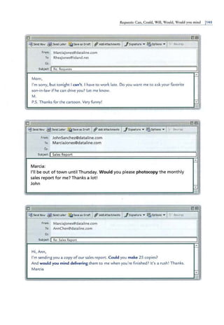 .
Requests: Can, Could, Will, Would, Would you mind 1145
0 i ii
~ Send Now ~ Send L
eier ~Save as D
raft I ~ A
ddAttechments I../Signature • ~Options • Ift;;: Rewrap
f rom: MarciaJones@dataline.com
To: RheaJones@island.net
Cc:
Subject: I Re: Requests
Mom,
I'm sorry, b ut tonight i can' t . I have to work late. Do you want me to ask your favorite
son-in-law ifhe can d rive you? Let me know.
M.
P.S. T hanks for the cartoon. Very funny!
-
~
~
--- -
0
£SSend "1ov ~Send L
ater ~Save es Draft I~Add A
ttachments I../Signature • ~Options • I~:· Rewrap
from: JohnSa nchez@dat a line.com
To: MarciaJones@dataline.com
Cc:
Subject: I Sales ReEort
M arcia:
I'll be out of town until T h ursday. Would you p lease photocopy the monthly
sales report for me? Thanks a lot!
John
= -
0
~Send Now ~Send Later ~Sevees Draft ~Add Attachments ../Signature • ~Options • I[ii::Rewrap
From: MarciaJones@dataline.com
To: AnnChen@dataline.com
·-
2113
I
•
-
~·
-
•
-
~
E!l1
8
il l
I1
1
1
•
-
I
i1
E!l13
Cc:
;::::================================================:
Subject: I Re: Sales Report
Hi, Ann,
I' m sending you a copy of our sales report. Could you make 25 cop ies?
And would you mind delivering them to me when you're fi nished? It's a rush ! Thanks.
Marcia
 