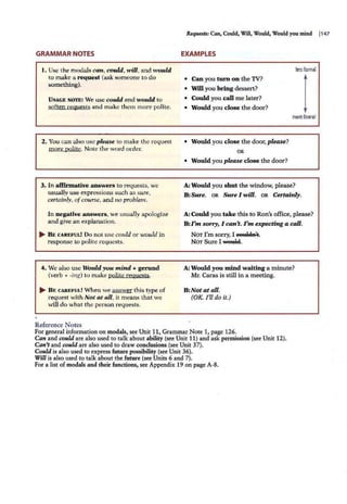 GRAMMAR NOTES
1. Use the modals can, could, will, and would
to make a request (ask someone to do
something).
U SAGE NOTE: We use could and would to
soften requests and make them more polite.
2. You can also use please to make the request
more polite. Note the word order.
3. In affirmative answers to requests, we
usually use expressions such as sure,
certainly, of course, and IUJ problem.
In negative answers, we usually apologize
and give an explanation.
... BE CAREPUL! Do not use could or would in
respon.
~e to polite requests.
4. We also use Would you mind + gerund
(verb + -ing) to make polite requests.
... B E CAREFUL! When we answer this type of
request with Not at all, it means that we
will do what the person requests.
Reference Notes
R~: Can, Could, Will, Would, Would you mind I147
EXAMPLES
les
sform
al
• Can you turn on the TV?
• Will you bring dessert?
• Could you call me later?
• Would you close the door?
more formal
• Would you close the door, please?
OR
• Would you please close the door?
A: Would you shut the window, please?
B :Sure. OR Sure I will. OR Certainly.
A: Could you take this to Ron's office, please?
B:l 'm sorry, I can't. I'm expecting a call.
NOT I'm sony, I eettltl11't.
NOT Sure I wettW.
A: Would you mind waiting a minute?
Mr. Caras is still in a meeting.
B:Not at all.
(OK I'll do it.)
For general information on modals, see Unit 11, Grammar Note 1, page 126.
Can and c.ould are also used to talk about ability (see Unit 11) and ask permission (see Unit 12).
Can't and c.ould are also used to draw conclusions (see Unit 37).
Could is also used to express future possibility (see Unit 36).
Will is also used to talk about the future (see Units 6 and 7).
For a list of modals and their functions, see Appendix 19 on page A-8.
 