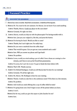 1481 UNIT 13
Focused Practice
1 I DISCOVERTHE GRAMMAR
n Marcia has a newco-worker. Readtheirconversations. Underline all therequests.
1. MARCIA: Hi. You must be the new assistant. I'm Marcia. Let me know if you need anything.
LORNA:'Thanks, Marcia. Could you show me the coat closet?
MARCIA: Certainly. It's right over here.
2. LORNA: Marcia, would you help me with the photocopier? I'm having trouble with it.
MARCIA: Sure. Just put your original in, like this, and press this button.
3. MARCIA: I'm leaving for lunch. Would you like to come?
LORNA: Thanks, but I can't right now. I'm really busy.
MARCIA: Do you want a sandwich from the coffee shop?
LORNA: That would be great. Can you get me a tuna sandwich and a soda?
MARCIA: Sure. Will you answer my phone until I get back?
LORNA: No problem.
4. MARCIA: Lorna, would you mind making a pot of coffee? Some clients are coming in a few
minutes, and I have to set up the PowerPoint presentation.
LoRNA: I'm sorry, but I can't do it now. I've got to finish this letter before 2:00.
MARCIA: That's OK. Thanks anyway.
5. CLIENT: I'm Michael Rodrigues. Could you tell Marcia that I'm here for our meeting?
LORNA: Certainly. I'll call her right now.
6. LORNA: Hi, Marcia. Mr. Rodrigues is here for your meeting.
MARCIA: Thanks. Could you take him to the conference room? I'll be there in a few minutes.
LORNA: No problem.
MARCIA: And would you mind offering him a cup of coffee while he waits?
7. MARCIA: I'm going home now. Don't forget to rum off the printer before you leave.
LORNA: I won't.
MARCIA: By the way, could you give this report to John Sanchez for me?
LoRNA: Sure.
 