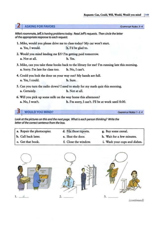 Requests: Can.Could, Will, Would, Would you mind 1149
2 I ASKING FOR FAVORS Grammar Notes3-4
Mike's roommate,Jeff, is havingproblems today. ReadJeff's requests. Then circle the letter
ofthe appropriateresponse to each request.
1. Mike, would you please drive me to class today? My car won't start.
a. Yes, I would. @ rd be glad to.
2. Would you mind lending me $5? I'm getting paid tomorrow.
a. Not at all. b. Yes.
3. Mike, can you take these books back to the library for me? I'm running late this morning.
a. Sorry. I'm late for class too. b. No, I can't.
4. Could you lock the door on your way out? My hands are full.
a. Yes, I could. b. Sure. .
5. Can you turn the radio down? I need to study for my math quiz this morning.
a. Certainly. b. Not at all.
6. Will you pick up some milk on the way home this afternoon?
a. No, I won't. b. I'm sorry, I can't. I'll be at work until 8:00.
11WOULD YOU MIND? GrammarNotes 1-2, 4
Lookatthepictureson this andthenextpage. Whatis each person thinking? Write the
letterofthe correctsentence from the box.
a. Repair the photocopier. d. ~~
rts. g. Buy some cereal.
b. Call back later. e. Shut the door. h. Wait for a few minutes.
c. Get that book. f. Close the window. i. Wash your cups and dishes.
Q
.·•
1. d 2. ___ 3. ___
(continued)
 