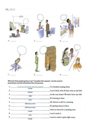 1so1 U:-.1T 13
4. - - -
7. ___
0
•
Q
.o
g
s. ___ 6. _ _ _
8. ___ 9. ___
Whatare thesepeople going to say? Complete theirrequests. Use the words in
parentheses and the information from the pictures.
1. Could y_pu file thei?e ree£rt;$, eJeau? I've finished reading them.
(Could)
2. I can't think with all that noise in the hall.
(Would)
3. on the way home? We don't have any left.
(Will)
4.
(Can)
It's freezing in here.
5.
(WouId you mind)
Mr. Rivera is still in a meeting.
6. It's getting messy in here.
(Would you mind)
7.
(Could)
I have to leave for a meeting now.
8. I can't reach it.
(Can)
9.
(Could)
I need to make copies right away.
 