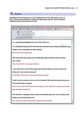 Requests: Can, Could, Will, Would, Would you mind J1S1
41EDITING
ReadMarciaJones's response to an e-mail message from her boss. (Her answers ateIn red
print.) There are seven mistakes in making andresponding to requests. The firstmistakeis
alreadycorrected. Findandcorrectsixmore.
0
~Send f>low $send lster £li:lssvessorsn I~AddAttachments I../Signature • ~Options • I~:; Rewsp
Date: 04-11-05 12:14:39 EST
From: MarciaJones@dataline.com
To: JohnSanchez@dataline.com
cc: AnnChen@dataline.com
Subject: I sales meeting- Reply
>>> <JohnSanchez@datallne.com> 04/11/0610:37am>>>
ple.:i&e c~//
The meetings are going well but they have been extended a day. Could you.sail-please- Doug
Rogers to try to reschedule our sales meeting?
Not at all. I'll do it right away.
We'll need three extra copies of the monthly sales report. Would you ask Ann to take
care of that?
Yes, I would. (Ann-could you do this?)
I won't have time to return Emma Lopes' call this week. Would you mind to call her and
telling her I'll call her back next week?
No problem. Could you e-mail me her phone number?
I hate to ask, but would you mind to work 'on Saturday? We'll need the extra time to go over
the new Information I've gotten.
Sorry, but I couldn't. My in-laws are coming for a visit. But Rob Lin says he can come
into the office to help out.
One last thing. I was going to pick up those new business cards, but I won't be back in time.
Would you mind doing that for me?
Yes, I would. I'll stop at the printer's during my lunch break.
 
