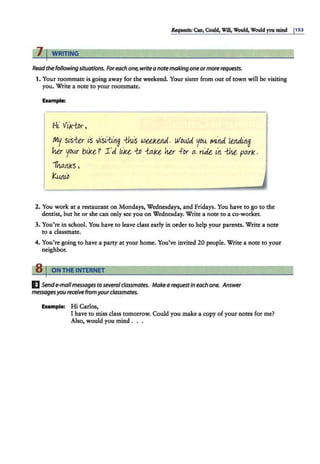 &qi##$; C1111, Could, Will, Would, Would you mind 1
1S3
, , WRITING
Readthe following situations. Foreach one,write a note making one ormorerequests.
1. Your roommate is going away for the weekend. Your sister from out of town will be visiting
you. Write a note to your roommate.
Example:
Hi· Vik-tor,
my sis-ter is visi:an.~ -tJ.us wee1<eruJ.. WovJd you. 1t1i'1.d 1ertdL'1.~
Mr you.r bii<t? 1 'd lii<t {D -ta.kt her fDr a. ridt in W pa.rk.
1liattks,
K.wuD
2. You work at a restaurant on Mondays, Wednesdays, and Fridays. You have to go to the
dentist, but he or she can only see you on Wednesday. Write a note to a co-worker.
3. You're in school. You have to leave class early in order to help your parents. Write a note
to a classmate.
4. You''re going to have a party at your home. You've invited 20 people. Write a note to your
neighbor.
s1 ONTHE INTERNET
EJSend e-mailmessages toseveralclassmates. Make a requestin each one. Answer
messagesyou receive from yourclassmates.
Example: Hi Carlos,
I have to miss class tomorrow. Could you make a copy of your notes for me?
Also, would you mind . . .
 