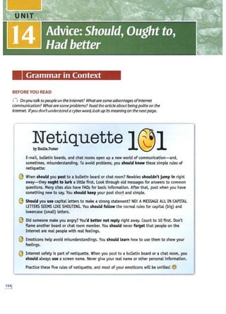 Grammar in Context
BEFORE YOU READ
(j Doyou talk to people on the Internet? What are some advantages ofInternet
communication? What are someproblems? Read the article aboutbeing polite on the
Internet. Ifyou don't understand acyber word, look up its meaning on the nextpage.
!~~iquette l@l
E
-mail, bulletin boards, and chat rooms open up a new world of communication-and,
sometimes, misunderstanding. T
o avoid problems, you should know these simple rules of
netiquette:
©When should you post to a bulletin board or chat room? Newbies shouldn't jump in right
away-they ought to Lurk a little first. Look through old messages for answers to common
questions. Many sites also have FAQs for basic information. After that, post when you have
something new to say. You should keep your post short and simple.
©Should you use capital letters to make a strong statement? N
O! AMESSAGE ALL INCAPITAL
LETTERS SEEMS LIKE SHOUTING. You should follow the normal rules for capital (big) and
lowercase (small) letters.
' © Did someone make you angry? You'd betternot reply right away. Count to 10 first. Don't
flame another board or chat room member. You should never forget that people on the
Internet are real people with real feelings.
©Emoticons help avoid misunderstandings. You should Learn how to use them to show your
feelings.
©Internet safety is part of netiquette. When you post to a bulletin board or a chat room, you
should always use a screen name. Never give your real name or other personal information.
Practice these five rules of netiquette, and most of your emoticons will be smilies! ©
 
