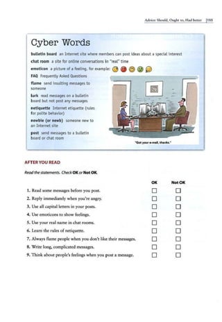 Advice: Should, Ought co, Had bcteer 11SS
Cyber Words
bulletin board an Internet site where members can post ideas about a special interest
chat room a site for online conversations in "real" time
emoticon a picture of a feeling, for example: @ @ © @ 0J
FAQ Frequently Asked Questions
flame send insulting messages to
someone
lurk read messages on a bulletin
board but not post any messages
netiquette Internet etiquette (rules
for polite behavior)
newbie (or newb) someone new to
an Internet site
pos~ send messages to a bulletin
board or chat room
AFTER YOU READ
Readthe statements. Check OKorNot OK.
1. Read some messages before you post.
2. Reply immediately when you're angry.
3. Use all capital letters in your posts.
4. Use emoricons to show feelings.
5. Use your real name in chat rooms.
6. Learn the rules of nctiquette.
"Got your •mall,thanks."
OK
D
D
D
D
D
D
7. Always flame people when you don't like their messages. D
8. Write long, complicated messages. 0
9. Think about people's feelings when you post a message. D
Not OK
D
0
0
0
0
D
D
D
DI
 