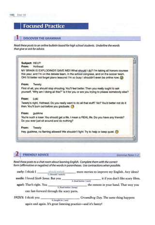 1ss1 UNIT 14
Focused Practice
1 I DISCOVERTHE GRAMMAR
Readtheseposts to an online bulletin board for high schoolstudents. Underline the words
thatgive or ask for advice.
I
I
Subject: HELP!
From: Hothead
MY BRAIN IS EXPLODING!!! SAVE ME!! What ~I do? I'm taking all honors courses
this year, and I'm on the debate team, in the school congress, and on the soccer team.
OHi I'd better not forget piano lessons! I'm so busy I shouldn't even be online now.@
From: Tweety
First of all, you should stop shouting. You'll feel better.Then you really ought to ask
yourself, "Why am I doing all this?" Is it for you or are you trying to please somebody else?
From: Loki
Tweety's right, Hothead. Do you really want to do all that stuff? No? You'd better not do it
then.You'll burn out before you graduate. @
From: gud4me
You're such a loser.You should get a life. I mean a REAL life. D-0 you have any friends?
Do you ·ever just sit around and do nothing?
From: Tweety
Hey, gud4me, no flaming allowed! We shouldn't fight. Try to help or keep quiet. ©
,,
'""''
2 I FRIENDLY ADVICE GrammarNotes 1-2
Readtheseposts to a chatroom aboutlearning English. Complete them with the correct
form (affirmative ornegative) ofthe words in parentheses. Use contractions when possible.
curly: I think I _ _ _ ...;5
::..:
h
.:.:
oc.::
u.;.:;
ld
;..;
w.
.:.:
a
;;.:
tc
=..;
h _ _ _ more movies to improve my English. Any ideas?
1. (should I watc:h)
usedit: I loved Sixth Sense. But you -----------it if you don't like scary films.
2.(had better I rent)
agurl: Tha·t's right. You - -- - -------the remote in your hand. That way you
3.(had betterI keep)
can fast-forward through the scary parts.
592XY: I think you - - - - -- - - - -- Groundhog Day. The same thing happens
4.(oughtto I see)
again and again. It's great listening practice-and it's funny!
 