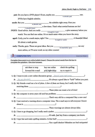 Advia: Should, Ought to, Had better 1159
pati: Do you have a DVD player? If not, maybe you - - - - -- - - - - - one.
s. (should I get)
DVDs have English subtitles.
usedit But you - - -- - - - - - - - the subtitles right away. First you
6. (shouldI use)
------ - -- - - a few times. That's what rewind buttons are for!
7. (should /listen)
S9'2XY: Good advice. And you really - - - -- - - - -- - a plot summary before you
8. (oughtto I r<>ad)
watch. You can find one online. It's so much easier when you know the story.
agurl: Curly, you're a math major, right? You - ----- - - - - - A Beautiful Mind.
9. (ought to I watch)
It's about a math genius.
curly: Thanks, guys. Those are great ideas. But you - - -- - - - -- - - me any
10.(had betterI glv<>)
more advice, or I'll never work on my other courses!
31COMPUTERTIPS GrammarNote3
Complete theseposts to an online bulletin board. Choose the correct words from the box to
complete the questions. Giveshortanswers.
ask them to stop
forward the e-mail
buy one online
p~~
check the spelling
try to repair it
1. Q: I want to join a new online discussion group. Should I r:ioi;t riaht away ?
A: No, you i;houldn't . It's always a good idea to "lurk" before you post.
2. Q: My friends e-mail me a lot of jokes. A few of them are funny, but I really don't like
receiving them. _ ___ ___ ________?
A: --------------~·These jokes can waste a lot of time!
3. Q: My computer is seven years old and has problems.-------------~'
A: --------------~·That's very old for a computer! Buy a new one!
4. Q: I just received a warning about a computer virus. The e-mail says to tell everyone I know
about it. _______________ .?
A: --------------~· These warnings are almost alw.ays false.
5. Q: I hate to go shopping, but I really need a jacket. ___________ ___?
A: - - - - - -- - -- -- - -· It's safe. Just buy from a company you know.
6. Q: I type fast and make spelling mistakes. Is that bad? ___ _ _ _ _______?
A: - -- - - - -- -- - -- ---' Use a spell checker! Mistakes are bad netiquette!
 
