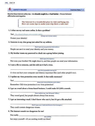 1601 UNIT 14
41SAFETY RULES! Grammar Notes 1
-2
Rewrite these Internetsafetytips. Useshould, ought to, orhad better. Choose between
affirmative andnegative.
The Internet is a wonderful place to visit and hang out.
Here are some tips to make your trip there a safe one!
1. I often use my real name online. Is that a problem?
Yes! You i:hould alwavs u@e a screen name.
(Always use a S(reen name.}
Protect your identity!
2. Someone in my chat group just asked for my address.
{Don't give out any personal information.}
People can use it to steal your identity and your money.
3. My btother wants my password to check out a group before joining.
{Don't give itto anyone.)
Not even your brother! He might share it, and then people can steal your information.
4. I sent a file to someone, and she told me it had a virus.
(Get virus protection and use it.}
A virus can hurt your computer and destroy important files (and other people's too).
5. I update my virus protection every month. Is that rea!Jy necessary?
Yes!~~~~~~~~~~~~~~~~~~~~~~~~~~~~~~~~~~
(Keep your virus prote<tion upw
to-date.)
Remember: Old virus protection is no virus protection!
6. I got an e-mail about a home-based business. I could make $15,000 a month.
{Don't believe any "get rich quick" offers.)
They sound good, but people almost always lose money.
7. I got an interesting e-mail. I don't know who sent it, but it's got a file attached.
{Don't open any e-mail attzchments from strangers.)
They could contain dangerous viruses.
8. The Internet sounds too dangerous for me!
Not really.--- - - -- -- -- - -- -- -----------
(Be careful!)
but enjoy yourself- it's an exciting world out there!
 