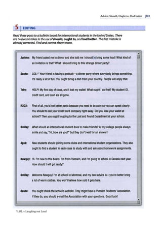 Advice: Should, Ough1 co, Had bener j161
s1 EDITING
Readthesepoststoabulletin board forinternationalstudentsin theUnitedStates. There
aretwelvemistakesin the useofshould, oughtto, andhad better. The firstmistakeis
alreadycorrected. Findandcorrecteleven more.
"
Justma: Myfriend asked me to dinnerand she told me Ishould)lbrtng some food! What kind of
an invitation isti1at? What Ishould brtng to this strange dinner party?
Sasha: LOLI• Your friend Is having apotluck---Q dinner party where everybody brtngs someti1ing.
I
It's really alot of fun. You ought briing adish from your country. People will enjoy that.
Toby: HELPI My first dayofclass, and I lost my wallet! What ought I do first? My student ID,
credit card, and cash are all gone.
I • R2D2: First ofall, you'd not better panic because you need to be calm so you can speak clearly.
You should to call your credit card company rtght away. Did you lose your wallet at
I·
school? Then you oughtto going to the Lostand Found Departmentatyour school.
,,
Smllay: What should an international student does to make friends? At mycollege people always
smile and say, "Hi, howare you?" butthey don'twait for an answer!
I 4gud: New students should joining some clubs and International student organizations. Theyalso
ought to find astudent in each class to study with and ask about homeworkassignments.
Ii
Nawguy: HI. I'm newto this board. I'm from Vietnam, and I'm going to school in Canada nextyear.
I
I'
How should Iwill get ready?
,,
SmH
ay: Welcome Newguyl I'm at school in Montreal, and my bast advice is-you're better bring
alot of warm clothes.You won't believe how cold itgets here.
,.
Saaha: You oughtcheck theschool's website.They might have aVietnam Students' Association.
Ifthey do, you should e-mailthe Association with your queStions.Good luckl
....
*LOL = Laughing out Loud
;
....
i
,,
,I
:
.
:i
-
""
~!
 