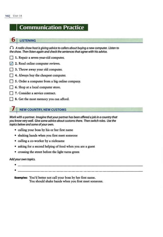 1621 UNIT 14
Communication Practice
6 I LISTENING
0 AradioshowhostIs givingadvicetocallersaboutbuyinga newcomputer. Listen to
theshow. Then listenagainandcheckthe sentences thatagreewithhisadvice.
D 1. Repair a seven-year-old computer.
lZI 2. Read online computer reviews.
D 3. Throw away your old computer.
D 4. Always buy the cheapest computer.
D S. Order a computer from a big online company.
D 6. Shop at a local computer store.
D 7. Consider a service contract.
D 8. Get the most memory you can afford.
7 I NEW COUNTRY, NEW CUSTOMS
Work withapartner. Imaginethatyourpartnerhasbeen offeredajobina countrythat
youknowverywell. Givesomeadviceaboutcustoms there. Then switch roles. Use the
topicsbelowandsomeofyourown.
• calling your boss by his or her first name
• shaking hands when you first meet someone
• calling a co-worker by a nickname
• asking for a second helping offood when you are a guest
• crossing the street before the light turns green
Addyourown topics.
Examples: You'd better not call your boss by her first name.
You should shake hands when you first meet someone.
 