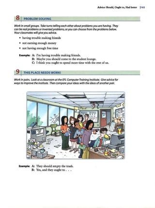 Advia: Should, Ought to, Had better I163
8 j PROBLEM SOLVING
Work in smallgroups. Take turns telfing each otheraboutproblems you orehaving. They
can bereal problems orinventedproblems, oryou can choose from theproblems below.
Yourclassmates willgiveyou advice.
• having trouble making friends
• not earning enough money
• not having enough free time
Example: A: I'm having trouble making friends.
B: Maybe you should come to the student lounge.
C: I think you ought to spend more time with the rest of us.
9 I THIS PLACE NEEDS WORK!
Workinpairs. Lookata classroom at theEFL ComputerTraining Institute. Give advice for
ways to improve theinstitute. Then compareyourideas with the ideas ofanotherpair.
Example: A: They should empty the trash.
B: Yes, and they ought to ...
 