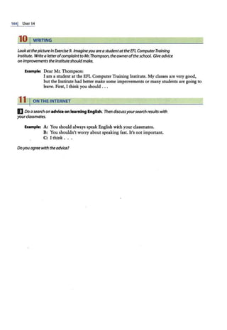 1641 UNTT 14
10 I WRITING
Look at thepicturein Exercise 9. Imagineyou are astudentatthe EFL ComputerTraining
Institute. Write a letterofcomplaintto Mr.Thompson, the owneroftheschool. Give advice
on improvements the instituteshould make.
Elulmple: Dear Mr. Thompson:
I am a student at the EFL Computer Training Institute. My classes are very good,
but the Institute had better make some improvements or many students are going to
leave. First, I think you should ...
11 I ON THE INTERNET
IJ Do a search on advice on teaming English. Then discussyoursearch results with
yourclassmates.
Example: A: You should always speak English with your classmates.
B: You shouldn't worry about speaking fast. It's not important.
C: I think ...
Doyou agreewith the advice?
 