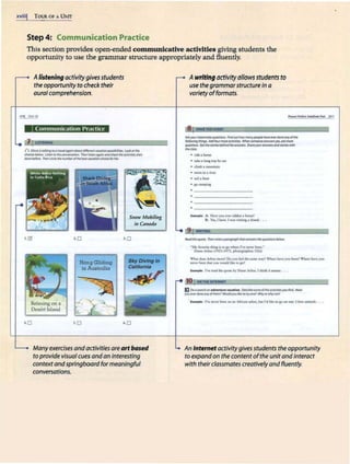 xviii! TOUR OF A UNIT
Step 4: Communication Practice
This section provides open-ended communicative activities giving students the
opportunity to use the grammar structure appropriately and fluently.
Alistening activity gives students
the opportunity to check their
aural comprehension.
ne) Ui«r11
•Communication Practice
() ~.........,..,,.......~~~Looi«dw
dwkft...,_ Urtt:ll•tht~ 7hml$cm09Monddied:flwocdMbn"5fl
. .~ TiliMctdirll'Jt"""'*'(l/dwbnr~dloK;f~-
Hang Gliding
in Australia
Snow Mobiling
in Canada
l.O
Slcy Diving In
Callfomla
~
Relaxing on a
Dcsert lslnnd
•.o >.O 6.0
Manyexercises andactivities areartbased
to providevisualcues andan interesting
context andspringboard formeaningful
conversations.
J
Awritingactivityallowsstudentsto
use thegrammarstructure In a
varietyofformats.
roamzm
Ali')'IX""dosJmornqundcln&. Rttd°"'ltow,,_,Plot*"""~d«Jfonydthe
~thhps. Adtlloutlftlll'f~ ~*'*"f'lllUWWS,.,..fttmot't'
~ Gfcft~bdrtwlft........... Sh#tyot1.......,,,MllAOl'fn...
.........
• n&. horx
• akit a loa1 mp brat
• climb a mou1JU1t1
• Jwmiilla ri'l'ff
• sail• boar
• gou.mping
h •mpk; A; H1-·c yoo C"'n ridden a hood
B
: Yu,1Juvr. Iwu ._no~• ltk~ , ••
. 9~
lftoldrifquoc& "'°'..,,,.,,,....,,..,,...'IWl'Jfhf~bdl)w;
·Mr~.._.. IOP~ rvt'anu bma.•
OU..Ar6.d (l,l.J-1'11, ,....,.,,...,..,,.,. U$AI
W!ut dotsAtbm mna} Do )'OU fttf dw MllM w-•1? W1wft bTT JOG bttr!J ~ lun- fCN
~ bttlll dlu you -.W lite 10,.,
e.-i,i.t r""read di4' q"°" by 0-,ncAibld. I tbillk 1t nwaM •••
10fOH!HtINTERt<ET
E Ooosea«hon 1dventurevau1tktn. ~Krltt-JoOl'JM'oldw«rM#a)'IXIRnd.Haw
ywM.t~""1olfllfm1Would~lth1ot1y0tlft Why0twhynoU
•llttrnplr. l'Vt ""'"beef ort :in Afrito11" ubri, b1
1.1 I'd llb cogo on one. I love a.1
llm.alt , , •
An Internetactivitygivesstudents the opportunity
to expandon the contentofthe unitandinteract
with theircfassmates creatively andfluently.
 