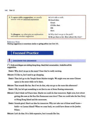 168] UNrr 15
5. To agre~ with a suggestion, we usually
answer with an informal expression.
To disagree, we often give an explanation
and make another suggestion.
Reference Note
A: Let's take a walk.
B: Good idea.
Great.
I'd like that.
OK.
Sure.
A: Why don't we go to the park?
B:We go there a lot. How about the river?
Making suggestions is sometimes similar to giving advice (see Unit :n4).
Focused Practice
1 I DISCOVERTHE GRAMMAR
n EmilyandMegan arevisiting Hong Kong. Readtheirconversation. Underlineall the
suggestions.
EMILY: Why don't we go to the races? I hear they're really exciting.
MEGAN: I'd like to, but I need to go shopping.
EMILY: Then let's go to the Temple Street Market tonight. We might even see some Chinese
opera in the street while we're there.
MEGAN: That sounds like fun. But ifwe do that, why not go to the races this afternoon?
EMILY: OK, but let's get something to eat first in one of those floating restaurants.
MEGAN: I don't think we'll have time. Maybe we could do that tomorrow. Right now, how about
getting dim sum at the Kau Kee Restaurant next door? Then we could take the Star Ferry
to Hong Kong Island and the racecourse.
EMILY: Sounds good. Here's an idea for tomorrow. Why not take one of those small boats-
kai.do-to Lantau Island? When we come back, we could have dinner at the Jumbo
Pal.ace.
MEGAN: Let's do that. It's a little expensive, but it sounds like fun.
 