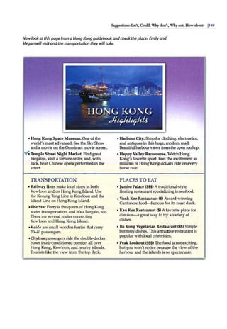 Suggestions: Let's, Could, Why don't:, Why not, How about j169
Nowlookatthispage from a Hong Kong guidebookand check theplaces Emily and
Megan will visitandthe transportation they will take.
• Hong Kong Space Museum. One of the
· world's most advanced. See the SkyShow
and a movie on the Omnimax movie screen.
Y. Temple Street Night Markel Find great
bargains, visit a fortune-teller, and, with
luck, hear Chinese opera performed in the
street.
TRANSPORTATION
• Railway lines make local stops in both
Kowloon and on Hong Kong fsland. Use
the Kwung Tong Line in Kowloon and the
Island Line on Hong Kong Island.
•The Star Ferry is the queen of Hong Kong
water transportation, and it's a bargain, too.
There are several routes connecting
Kowloon and Hong Kong Island.
•Kaido are smaU wooden ferries that carry
20--40 passengers.
•Citybus passengers ride the double-decker
buses in air-conditioned comfort all over
Hong Kong, Kowloon, and nearby islands.
Tourists like the view from the top deck.
• Harbour City. Shop for clothing, electronics,
and antiques in this huge, modern mall.
Beautiful harbour views from the open rooftop.
• Happy Valley Racecourse. Watch Hong
Kong's favorite sport. Feel the excitementas
millions of Hong Kong dollars ride on every
horse race.
PLACES TO EAT
•Jumbo Palace ($$$) A traditional-style
floating restaurant specializingin seafood.
•.Yunk Kee Restaurant ($) Award-winning
Cantonesefood-famous for its roast duck.
• Kau Kee Restaurant ($) A favorite place for
dim sum- a great way to try a variety of
dishes.
• Bo Kong Vegetarian Restaurant($$) Simple
but tasty dishes. This attractive restaurant is
popular with local celebrities.
• Peak Lookout ($$$) The food is not exciting,
but you won't notice because the view of the
harbour and the islands is so spectacular.
 