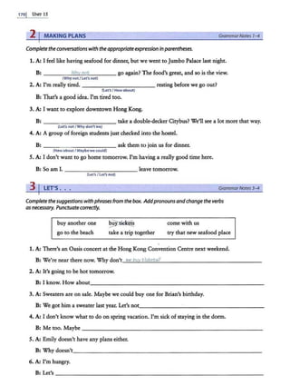 170j Usrr 15
2 I MAKING PLANS GrammarNotes 1- 4
Completethe conversations with the appropriateexpressioninparentheses.
1. A: I feel like having seafood for dinner, but we went to Jumbo Palace last night.
B: ----"""'
Wh
=..
v~
n
""
o°"'
t____ go again? The food's great, and so is the view.
(Whynot/Let's not)
2. A: I'm really tired. - - - -- - - - - - - resting before we go out?
(Let'sI How about)
B:That's a good idea. I'm tired too.
3. A: I want to explore downtown Hong Kong.
B: - - -- - - -- - - - take a double-decker Citybus? We'll see a lot more that way.
(Let's not/Why don't we)
4. A: A group of foreign students just checked into the hostel.
B: ___ _ _ ______ ask them to join us for dinner.
(How about I Maybe we could)
5. A: I don't want to go home tomorrow. I'm having a really good time here.
B: So am I. _ _ _________ leave tomorrow.
(Let's/let'$ not)
3 j LET'S . . GrammarNotes 3-4
Complete the suggestionswithphrases from the box. Addpronounsandchangethe verbs
asnecessary. Punctuatecorrectly.
buy another one
go to the beach
§Pi~
take a trip together
come with us
try that new seafood place
1. A: There's an Oasis concert at the Hong Kong Convention Centre next weekend.
B: We're near there now. Why don't..__
we
~
bu
..v
'-t
.._
i~
ck
=
etr?
--"-?
..___ _ ____________ _
2. A: It's going to be hot tomorrow.
B: lknow. Howabout_ _______________________ ___
3. A: Sweaters are on sale. Maybe we could buy one for Brian's birthday.
B: We got him a sweater last year. Let's not_________ ______ ___ _
4. A: I don't know what to do on spring vacation. I'm sick ofstaying in the dorm.
B:M:etoo.Maybe _ ______________ ____________ _
5. A: Emily doesn't have any plans either.
B: Why doesn't_ _ _ _ _ ____ _ _ _ ___ _ ___________
6. A: I'm hungry.
B:Let~ --------------------------------
 