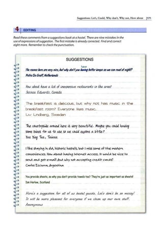S11ggestio11s: Let's, Could, Why don't, Why not, How about I171
41EDITING
Read these comments from a suggestions book ata hostel. There are nine mistakes in the
use ofexpressions ofsuggestion. The first mistake is already corrected. Findand correct
eightmore. Remember to check thepunctuation.
SUGGESTIONS
have
1herooms~(!18 ~nice, Mv.frtti:Jtlfyov"""'1fIJeflerldmpssoKe Cdn l'e4llofniflrf?
Pe'kd~GrtJll..Ne.lt!!?tt!n.<ls.....
H()(J).ahoti h&e a...kst. of. lfJ.@<p~slv.e r~r~ .
in f,h.e f!J:"e.tf!
Jf?$Si!!4. £4wo,rxts, C
4fll!M
The .break.fc;i~:t is...de/Jcious.. bl.!.t why not nps musJ~ iD th~
breal:;f~t CQQrn? Everyon!'l likes. rn-:§ic;.,.
Liv Lincb.
erg , ..Sw.ecle.n
1he, f-D.UJl~IJ.e, o,i:.
Du.n4 .here is very b~±tfw ...Mo.yoe y.Q~ lbµja ha.v.~ng
sD,.,,e b
.
iJ<es f Dr LtS 1:D .use.SD l!>e C.41-lla t.X(J/Qr.e.<:t ti"i-tle ?
IL IL • ""J; 'ft .
rAA ring 'Yl, .~AA
I ll~e st~y1~ i"< o.!J., '1Lsto.r1c hO.$t-E;s, ~v.t I l".'iss sol"le o~ the l"IOJ.ev-
c~!Ve1eces. Hew ~'pc,t J."~Yl"::J ltevet "'ccess, It ~cv.1.J.. be lk~ to
...se~..<'"<J. :'.jet e~ll) A
"J.. .w~y .ct."'cceptl"&J cveJ..lt.c.,...-.:As7
(<'vies Ez.cv.ry-"', Av~elH""
You provide§heets, so why y9u.d911't pr9vide towels too? They're ju.st g$ impqrtantas she~ts!
Ian Harlow, Scotland
Here's 8 sugges.t1on for al{ of.. tµ flostel. gq,ests.. Le( s d.on"
t he so mess!/!
It wt!! he ~rf!. .,PleBsant for eYer!f01t.e if we ~lea1t. up or;.r OW1t. stuff
h011fj"'1.0US
 