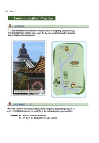 1721 UNIT 15
Communication Practice
5 I LISTENING
0 EmilyandMegan havejustarrivedon LantauIslandin Hong Kong. Lookatthe map.
Then listen to the conversation. Listen again. On themap, checkthe things theydecide to
do andtheplaces they decide to see.
TianT~~A
.f Buddh~
Po LinMonastel'(
Lantau
&
Lantau
. Trail
Tian Tan Buddha and Po Lin Monastery I
.............LZ..~r
ral~ af"
6 I HOW ABOUT . . . ?
Ridinq
school
Tea Gardens
Restaurant . .
0 TheS.G.
Davis Hostel
Work with a partner. Imagineyou are both visiting Hong Kong. Lookat theguidebookon
page 169and talk aboutwhatyou wouldlike to do. Makesuggestions aboutactivities.
Example: A: I want to buy some souvenirs.
B: Let's go to the Temple Street Night Market.
 