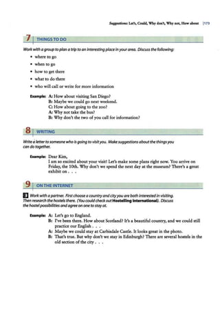Suggesti<ms: Let's, Could, Why don't, Why not, How about I173
7 I THINGS TO DO
Work with agroup toplana tripto aninterestingplaceinyourarea. Discussthe following:
• where to go
• when to go
• how to get there
• what to do there
• who will call or write for more information
Example: A: How about visiting San Diego?
B: Maybe we could go next weekend.
C: How about going to the zoo?
A: Why not take the bus?
B: Why don't the two of you call for information?
s 1 WRITING
Write aletterto someonewhois going to visityou. Makesuggestionsaboutthe thingsyou
can do together.
Example: Dear Kim,
I am so excited about your visit! Let's make some plans right now. You arrive on
Friday, the 10th. Why don't we spend the next day at the museum? There's a great
exhibit on .. .
9 I ON THE INTERNET
E Work with apartner. Firstchooseacountryandcityyouarebothinterestedin visiting.
Then research the hostels there. (You couldcheckoutHos1elllng lntematlonal). Discuss
the hostelpossibilitiesandagreeononeto stayat.
Example: A: Let's go to England.
B: I've been there. How about Scotland? It's a beautiful country, and we could still
practice our English . . .
A: Maybe we could stay at Carbisdale Castle. It looks great in the photo.
B: That's true. But why don't we stay in Edinburgh? There are several hostels in the
old section of the city . . .
 