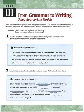 From Grammar to Writing
UsingAppropriate Modals
When you write a note, you do more than give information. You perform social functions such as
asking for permission and making requests. Modals help you perform these functions politely.
Example: I want you to call me in the morning. --
Could you please call me in the morning?
_l_jRead this note from Edto his co-worker, Chen. Work with a·partneranddecide which
sentencesshould have modals. Underline the sentences.
a,; From the Desk ofEd Hansen . ..
Cke>1,-lice is Ol.Y' f'"ojeci- Sl.-ry. ReM it. I "e"'lly thi>1~ it's """'ck too lo~.
wMI- J..o yol. thi>1~? '"ell ""f! wkethe.. to sl-.OY"te>1 it. we will ""f!et tolo'OY'Y'ow to
11-Completea seconddraftofthe note. Use modals to express the functions in parentheses.
a, From the Desk ofEd Hansen . . .
Cke>1,-lie..e is Ol.Y' f'"ojeci- sl.-ry. -~
~
~o
~
u
=
ld
~
vo
~
u
~m
~
in
=
d
~ veMi~ it? I "e"'lly thi>1~
(make a requert)
it's lo'l.ck too lo"'. wk4'1t J..o yol. thi>1~? _____ ___ I sko..te>1 it?
(ask advice)
- - ------ lo'f!et to-ow to J.is~l.SS ih We. ________ -Pi>1isk
(make a suggestion) (give advice)
the ili>1"'I J..""'*' 'oy f-iJ.."'Y· Sy the w4'1y, lo!Mi4'1 is i>1 i-ow>1. ___ ___ _ _
(ask permission)
 