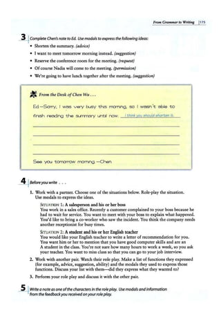 From Grammarto Writing p1s
~CompleteChen's note to Ed. Use modals to express the following ideas:
• Shorten the summary. (advice)
• I want to meet tomorrow morning instead. (suggestion)
• Reserve the conference room for the meeting. (request)
• Of course Nadia will come to the meeting. {permission)
• We're going to have lunch together after the meeting. (suggestion)
J!t From the Desk ofChen Wu ...
Ed-Sorry, I was very busy this mcrn1
ng, so I wasn 't able to
f inish reading the summary until now. I think you should shorten it.
See ya..i torn::irrow morning.-Chen
~Beforeyou write ...
1. Work with a partner. Choose one of the situations below. Role-play the situation.
Use modals to express the ideas.
SITUATION l ; A salesperson and his <>r her boss
You work in a sales office. Recently a customer complained to your boss because he
had to wait for service. You want to meet with your boss to explain what happened.
You'd like to bring a co-worker who saw the incident. You think the company needs
ano·ther receptionist for busy times.
SITUATION 2: Astudent and his or her English teacher
You would like your English teacher to write a letter of recommendation for you.
You want him or her to mention that you have good computer skills and are an
A student in the class. You're not sure how many hours to work a week, so you ask
your teacher. You want to miss class so that you can go to your job interview.
2. Work with another pair. Watch their role play. Make a list of functions they expressed
(for example, advice, suggestion, ability) and the modals they used to express those
functions. Discuss your list with them---did they express what they wanted to?
3. Perform your role play and discuss it with the other pair.
~Writea no:te as one ofthe characters in the role play. Use modals andinformation
from the feedbackyou receivedon yourrole play.
 