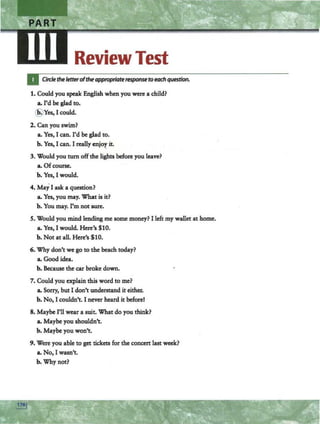 ReviewTest
Circle theletterofthe appropriate response to each question.
1. Could you speak English when you were a child?
a. I'd be glad to•
•Yes, I could.
2. Can you swim?
a. Yes, I can. I'd be glad to.
b. Yes, I can. I really cnjo~ it.
3. Would you tum off the lights before you leave?
a. Ofcourse.
b. Yes, I would.
4. May I ask a question?
a. Yes, you may. What is it?
b. You may. I'm not sure.
S. Would you mind lending me some money? I left my wallet at home.
a. Yes, I would. Here's $10.
b. Not at all. Here's $10.
6. Why don't we go to the beach today?
a. Good idea.
b. Because the car broke down.
7. Could you explain this word to me?
a. Sorry, but I don't understand it either.
b. No, I couldn't. I never heard it before!
8. Maybe I'll wear a suit. What do you think?
a. Maybe you shouldn't.
b. Maybe you won't.
9. Were you able to get tickets for the concert last weelc?
a. No, I wasn't.
b. Why not?
 