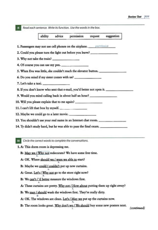 Review Test 1
177
Read each sentence. Write its function. Use the words in the box.
Iability advice permission request suggestion
1. Passengers may not use cell phones on the airplane. __.r;..
Pe
::;.;
r..:..;
m
""'
is
""'s
'""
io
""'
n
'---
2. Could you please turn the light out before you leave? - - - - - - -
3. Why not take the train?---- - - -
4. Ofcourse you can use my pen.-- -- - ---
5. When Eva was little, she couldn't reach the elevator button.--------
6. Do you mind ifmy sister comes with us? ----- ---
7. Let's take a taxi.--------
8. Ifyou don't know who sent that e-mail, you'd better not open it.--------
9. Would you mind calling back in about halfan hour? - - - - - --
10. Will you please explain that to me again? - - - -- - -
11. I can't lift that box by myself.----- --
12. Maybe we could go to a later movie. - -------
13. You shouldn't use your real name in an Internet chat room. - -- -----
14. Ty didn't study hard, but he was able to pass the final exam.-------
Circle the correct words to complete the conversations.
1.A: This dorm room is depressing me.
B: Ma,y we L<WJiYnopredecorate? We have some free time.
a.
A: OK. Where should we I were we able to start?
b.
B: Maybe we could I couldn't put up new curtains.
c.
A: Great. Let's I Why not go to the store right now?
d.
B: We can't/ 'd better measure the windows first.
•.
A: These curtains are pretty. Why notI How a,bout putting them up right away?
f.
B: We ma,y I should wash the windows first. They're really dirty.
g.
A: OK. The windows are clean. Let's I Ma,y we put up the c~s now.
h.
B: The room looks great. Why don't we I We should buy some new posters next.
i. (continued)
 