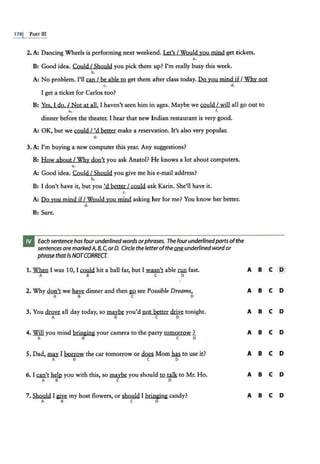 178j PART III
2. A: Dancing Wheels is performing next weekend. Let's I Would you mjnd get tickets.
••
B: Good idea. Could I Should you pick them up? I'm really busy this week.
b.
A: No problem. I'll can I be able to get them :after class today. Do you mind ifI Why not
~ 4
I get a ticket for Carlos too?
B: Yes. 1 do. I Not at all. I haven't seen him in ages. Maybe we could I will all go out to
& l
dinner before the theater. I hear that new Indian restaurant is very good.
A: OK, but we could/ 'd better make a reservation. It's also very popular.
g.
3. A: I'm buying a new computer this year. Any suggestions?
B: How about I Why don't you ask Anatol? He knows a lot about computers.
••
A: Good idea. Could I Should you give me his e-mail address?
b.
B: I don't have it, but you 'd better I could ask Karin. She'll have it.
c.
A: Do you mind jf/Would you mjnd asking her for me? You know her better.
d.
B: Sure.
Each sentence has fourunderlined words orphrases. The fourunderlinedparts ofthe
sentences are markedA, 8, C,or 0. Circle the letterofthe one underlined wordor
phrasethatis NOTCORRECT
1. When I was 10, I~ hit a ball far, but I wasn't able nm fast.
A 8 C D
2. Why don't we~ dinner and then gQ see Possible Dreams.
A B C D
3. You drove all day today, so maybe you'd not better~ tonight.
A B C D
4. ~you mind bringing your camera to the party tomorrow ?
A B C D
5. Dad, ma}'. I borrow the car tomorrow or~ Mom has. to use it?
A B C D
6. I Qill'..t hclJ2 you with this, so maybe you sholllld to talk to Mr. Ho.
A B C D
7. Should I~ my host flowers, or should I bringing candy?
A B C D
A B C @
A B C D
A B C D
A B C D
A B C D
A B C D
A B C D
 