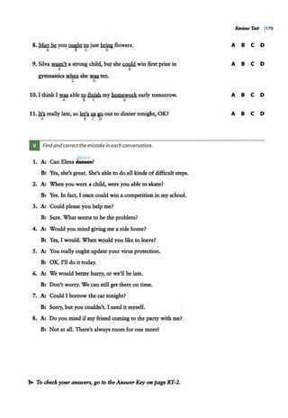 8. Ma,v be you ~ m just briniflowers.
A B C D
9. Silva wam't a strong child, but she~ win first prize in
A B
gymnastics :w:hm she .was. ten.
C D
10. I think I .was.able .tl2.finWimy homework early tomorrow.
A B C D
11.Ia really late, so kt'.slli gQ out to dinner tonight, OK?
A B C 0
Findand correct the mistake in each conversation.
dance
1. A; Can Elena Se:aees?
Bl Yes, she's great. She's able to do all kinds of difficult steps.
2. A: When you were a child, were you able to skate?
B: Yes. In fact, I once could win a competition in my school.
3. A: Could please you help me?
B: Sure. What seems to be the problem?
4. A: Would you mind giving me a ride home?
B: Yes, I would. When would you like to leave?
s. A; You really ought update your virus protection.
B: OK. I'll do it today.
6. A; We would better hurry, or we'll be late.
B: Don't worry. We can still get there on time.
7. A: Could I borrow the car tonight?
B: Sorry, but you couldn't. I need it myself.
8. A: Do you mind ifmy friend coming to the party with me?
B: Not at all. There's always room for one morel
..... To check your answers, go to the Answer Key on page RT-2.
ReviewTest I179
A B C D
A B C D
A B C D
A B C D
 