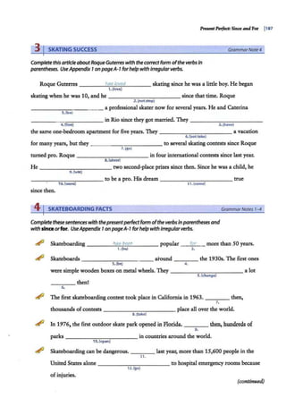 3 I SKATING SUCCESS GrammarNote4
Complete this article aboutRoqueGuterres with the correctform ofthe verbs In
parentheses. UseAppendix 7on pageA-7forhelp with irregular verbs.
Roque Guterres ____h
"'
a
""
e;
'-
l"'"
ov
""
e
~
d____ skating since he was a little boy. He began
t .{love)
skating when he was 10, and he - -- - - -- ----since that time. Roque
2.(notstop)
- - - -- -- - - - - a professional skater now for several years. He and Caterina
3.[be}
- - - -- - - - - -- in Rio since they got married. They-- - - -- - -- - -
4. [live) s.(have)
the same one-bedroom apartment for five years. They - -----..,...-,..--- - - a vacation
6.(not 111ke)
for many years, but they - - -- - - - ----to several skating contests since Roque
7.(go)
turned pro. Roq111e - - --....,....,...,..--,...-- - - - in four international contests since last year.
8.(skate)
He - - - -- - - - - -- two second-place prizes since then. Since he was a child, he
9.(win)
___________ to be a pro. His dream - - --------- true
1O.(want) 11.(come)
since then.
4 I SKATEBOARDING FACTS GrammarNotes 1-4
Complete thesesentenceswith thepresentperfectform ofthe verbsinparentheses and
with sinceorfor. UseAppendix 7on pageA-1forhelpwith irregularverbs.
~ Skateboarding ______
h...
ai.
....,b
,...
e,...
e_
n _ ___ popular
1.(bel
for more than 50 years.
2.
~ Skateboards-----.,,..-.,-- - -- around ____ the 1930s. The first ones
3. (be) 4.
were simple wooden boxes on metal wheels. They -----------alot
S.(change)
____ then!
6.
~ The first skateboarding contest took place in California in 1963. ____ then,
7.
thousands ofcontests - - - - -- -- - - - place all over the world.
8.(take)
~ In 1976, the first outdoor skate park opened in Florida. ___ then, hundreds of
9.
parks - - - - -- - - - - - in countries around the world.
10. (open)
~ Skateboarding can be dangerous. ____ last year, more than 15,600 people in the
11.
United States alone - - - - - -- -- - - to hospital emergency rooms because
12.(go)
of injuries.
(continued)
 