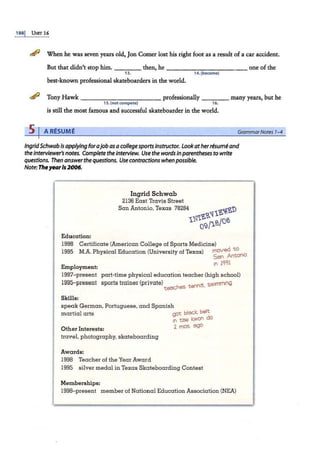 188j UNIT 16
<!!fl When he was seven years old, Jon Comer lost his right foot as a result ofa car accident.
But that didn't stop him. ---- then, he ----------- one of the
13. 14. (become)
best-known professional skateboarders in the world.
<!!fl Tony Hawk - - - - - -- -- -- professionally ____ many years, but he
15. (not compete) 16.
is still the most famous and successful skateboarder in the world.
s 1 ARESUME GrammarNotes 1-4
IngridSchwab is applying forajobas acollegesports instructor. Lookatherresume and
the Interviewer's notes. Complete the interview. Use the words Inparentheses to write
questions. Then answerthe questions. Use contractions when possible.
Note: TheyearIs 2006.
Ingrid Schwab
2136 East Travis Street
San Antonio, Texas 78284 ~'i{~'D
1~<a'l1
1~ 09/1.S/Of?:i
Education:
1998 Certificate (American College of Sports Medicine)
1995 M.A. Physical Education (University of Texas) ~~~~~
;n iqq1
Employment:
1997- present
1995-present
part-time physical educa tion teacher (high school)
sports trainer (private} .__ t ~~;s sw1rnm1il9
teac.r,.,s e.' ' ·
SkiEls:
speak German, Portuguese, and Spanish
martial arts got bl~K be~
int~ 1:.won
Other Interests: 2 mos 'Zl90
travel, photography, skateboarding
Awards:
1998 Teacher of the Year Award
1995 silver medal in Texas Skateboarding Contest
Memberships:
1998- present member of National Education Association (NEA)
,,
 