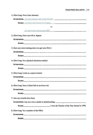PITSMtPerfea: Since andFor I189
1. (How 1011,g /live in San Antonio)
INTERVIEWER: How lonq have you lived in San Antonio?
INGRID: I've lived in San Antonio for 15 year5.
OR
I've lived in San Antonio e;ince 1991.
2. (How long I have your M.A. degree)
INTERVIEWER:____________ _ _____________~
INGRID:_____________________________
3. (have any more training since you got your ~.A.)
INTERVIEWER:_______ ___________________~
INGRID:_____________ _ _______________
4. (How longI be a physical education teacher)
INTERVIEWER:__________________ _ __________
INGRID:__________________________~
5. (How longI work as a sports trainer)
INTERVIEWER:~---------------------------­
INGRID:~----------------------------
6. (How longI have a black belt in tae kwon do)
INTERVIEWER:~---------------------------­
INGRID:~----------------------------
7. (win any awards since then)
INTERVIEWER: I see you won a medal in skateboarding.---------- -- - -
INGRID: . I won the Teacher of the Year Award in 1998.
8. (How long I be a member of the NEA)
INTERVIEWER:___________________________ _ _
INGRID:__________________________ ~
 