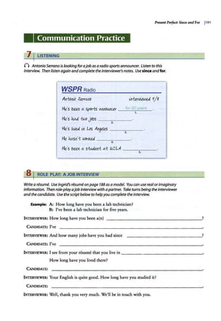 Present Perfect: Since and For I191
Communication Practice
7 I LISTENING
n AntonioSerrano is looking forajob as a radiosports announcer. Listen to this
interview. Then listen again andcomplete the interviewer's notes. Usesinceandfor.
WSPRRadio
Art-tDiub Serra.tW
He:s bee.it a. sports a.rtrtDwu.er __f.
_
o_
r_
20
~
y_
ea
_
r
_
5_
1.
He's W -two jobs _____
2.
He's /Wed. irt Los Art~ele,s ______
3.
Ht lwsn'-t WDrkeJ. --~---
4.
He's bee.it a. s-tudeit-t a.i llC.LA --~--­
s.
8 I ROLE PLAY: A JOB INTERVIEW
Writea resume. Use Ingrid's resume on page 788 as a model. You can use realorimaginary
Information. Then role-playajob interviewwith apartner. Take turns being the interviewer
and the candidate. Use the script below to helpyou complete the interview.
Example: A: How long have you been a lab technician?
B; I've been a lab technician for five years.
INTERVIEWER: How long have you been a(n) __________________?
CANDIDATE: I've
INTERVIEWER: And how many jobs have you had since
CANDIDATE: I've
INTERVIEWER: I see from your resume that you live in ---------------~
How long have you lived there?
CANDIDATE:
INTERVIEWER: Your English is quite good. How long have you studied it?
CANDIDATE:
INTERVIEWER: Well, thank you very much. We'll be in touch with you.
 