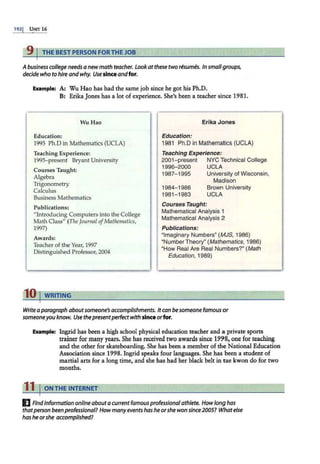 1921 UNIT 16
9 I THE BEST PERSON FOR THE JOB
Abusiness college needs a newmath teacher. Lookat these two resumes. In smallgroups,
decide who to hire andwhy. Usesinceandfor.
Example: A: Wu Hao has had the same job since he got his Ph.D.
B: Erika Jones has a lot of experience. She's been a teacher since 1981.
Wu Hao
Education:
1995 Ph.Din Mathematics (UCLA)
Teaching Experience:
1995- present Bryant University
Courses Taught:
Algebra
Trigonometry
Calculus
Business Mathematics
Publications:
"introducing Computers into the College
Math Class" (The Journal ofMathematics,
1997)
Awards:
Teacher of the Year, 1997
Distinguished Professor, 2004
10 I WRITING
Erika Jones
Education:
1981 Ph.Din Mathematics (UCLA)
Teaching Experience:
2001-present NYC Technical College
1996-2000 UCLA
1987- 1995 University of Wisconsin,
Madison
1984-1986
1981-1983
Brown University
UCLA
Courses Taught:
Mathematical Analysis 1
Mathematical Analysis 2
Publications:
"Imaginary Numbers" (MJS, 1986)
"Number Theory" (Mathematics, 1986)
"How Real Are Real Numbers?" (Math
Education, 1989)
Write aparagraph aboutsomeone's accomplishments. Itcan be someone famous or
someoneyou know. Use thepresentperfectwith sinceorfor.
Example: Ingrid has been a high school physical education teacher and a private sports
trainer for many years. She has received two awards since 1998, one for teaching
and the other for skateboarding. She has been a member of the National Education
Association since 1998. Ingrid speaks four languages. She has been a student of
martial arts for a long time, and she has had her black belt in tae kwon do for two
months.
11 I ON THE INTERNET
I] Findinformation on/ine abouta currentfamous professional athlete. Howlong has
thatperson been professional? Howmany events hashe orshe won since2005? Whatelse
has he orshe accomplished?
 