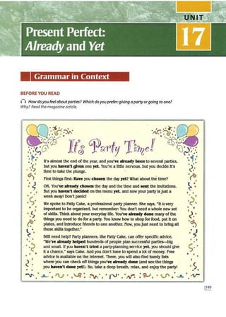 Grammar in Context
BEFORE YOU READ
() How doyou feelaboutparties? Which doyou prefer:giving a party orgoing to one?
Why? Read the magazine article.
...
•
• •
. A·~ ~
.. ~ ..
/"V:;I..,.. • '
• •
•
It's almost the end of the year, and you've already been to several parties,
but you haven't given one yet. You're a Uttle nervous, but you decide it's
time to take the plunge.
First things first: Have you chosen the day yet? What about the time?
OK. You've already cbosen the day and thetime and sent the Invitations.
But you haven't decided on the menu yet, and now your party lsjust a
week awayl Don't panic!
We spoke to Patty Cake, a professional party planner. She says, •tt is very
important to be organized, but remember: You don't need a whole new set
of skills. Think about your everyday life. You've already done many of the
things you need to do for a party. You know how to shop for food, put it on
plates, and·Introduce friends to one another. Now, youjust need to bring all
these skills together.•
Still need help? Party planners, like Patty Cake, can offer specific advice.
"We've already helped hundreds of people plan successful parties-big
am! small. If you haven't tried a party-planning se.
rvJce yet, you should give
it a chance,· says Cake. And you don't have to spend a lot of money. free
advice ls available on the Internet. There, you will also find handy llsts
where you can check off th.
lngs you've already done (and see the things
you haven't done yet!). So, take a deep breath, relax, and ertjoy the partyl
~ .•
·S
• •
 