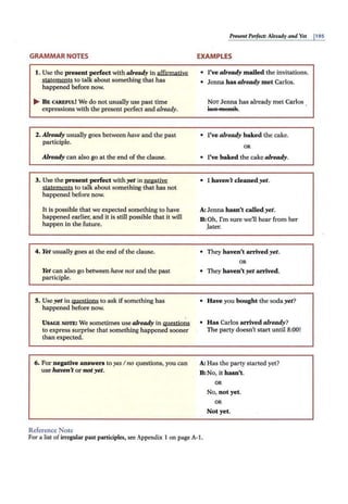 GRAMMAR NOTES
I. Use the present perfect with al.ready in affirmative
statements to talk about something that has
happened before now.
.... B E CAREFUL! We do not usually use past time
expressions with the present perfect and already.
2. Already usually goes between have and the past
participle.
Already can also go at the end of the clause.
3. Use the present perfect vi.th yet in negative
staiements to talk about something that has not
happened before now.
It is possible that we expected something to have
happened earlier; and it is still possible that it will
happen in the future.
4. Yet usually goes at the end of the clause.
Yet can also go between have not and the past
participle.
5. Use yet in questions to ask ifsomething has
happened before now.
USAGE NOTE: We sometimes use al.ready in guestions
to express surprise that something happened sooner
than expected.
6. For negative answers to yes I no questions, you can
use haven't or notyet.
Reference Note
PresentPerfect: Already and Yet j195
EXAMPLES
• I've al.ready mailed the invitations.
• Jenna has already met Carlos.
NOT Jenna has already met Carlos
l115t M 89:lA. .
• I've al.ready baked the cake.
OR
• I've baked the cake already.
• I haven't cleaned yet.
A: Jenna hasn't called yet.
B: Oh, I'm sure we11hear from her
.later.
• They haven't arrived yet.
OR
• They haven't yet arrived.
• Have you bought the sodayet?
• Has Carlos arrived already?
The party doesn't start until 8:00!
A: Has the party started yet?
B: No, it hasn't.
OR
No, not yet.
OR
Not yet.
For a list of irregular past participles, see Appendix 1 on page A-1.
 