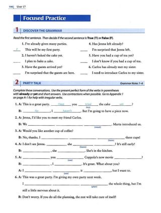 1961 UNIT 17
Focused Practice
1 I DISCOVER THE GRAMMAR
Read the first sentence. Then decide ifthesecondsentenceis True (T) orFalse (F).
1. I've already given many parties.
_ F_ This will be my first party.
2. I haven't baked the cake yet.
I plan to bake a cake.
3. Have the guests arrived yet?
I'm surprised that the guests are here.
2 I PARTY TALK
4. Has Jenna left already?
I'm surprised that Jenna left.
5. Have you had a cup of tea yet?
I don't know if you had a cup of tea.
6. Carlos has already met my sister.
I need to introduce Carlos to my sister.
GrammarNotes 1-6
Complete these conversations. Use thepresentperfect form ofthe verbs inparentheses
with already oryet andshortanswers. Use contractions when possible. Go to Appendix 1
onpageA-1 for help with irregularverbs.
1. A: This is a sreat party. - -""
H
""
a"'
"'
"-- you __t
""
r""'
it:d
""-- - the cake - - -'
y"-
et
=---_ _ >
(try)
B: - - -'""
N
""
o
'----• I --~
ha
:;.;
"'
.::.
en
;.:.'.::..
t __• But I'm going to have a piece now.
2. A: Jenna, I'd like you to meet my friend Carlos.
B: We------- ______ ________. Marta introduced us.
(meet)
3. A: Would you like another cup ofcoffee?
B: No, thanks. I _______ - - - - - - - ________ three cups!
(have)
4. A: I don't see Jenna. ______ she ____________ ? It's still early!
(leave)
B: - - -- ---,she - - - -- -- ·She's in the kitchen.
5. A: _ _ _ _ _ __ you------- Coppola's new movie ___ ____?
(see)
B: _ ______ , I - - - -- - -· It's great. What about you?
A: I--- - - - - - -- - - - - it _ ______, but I want to.
(see)
6. A: This was a great party. I'm giving my own party next week.
I _______ - - - - -- - - -- - - - - the whole thing, but I'm
(plan)
still a little nervous about it.
B: Don't worry. Ifyou do all the planning, the rest will take care of itself!
 