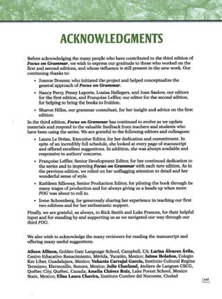 ACKNOWLEDGMENTS
Before acknowledging the many people who have contributed to the third edition of
Focus on Grammar, we wish to express our gratitude to those who worked on the
first and second editions, and whose influence is still present in the new work. Our
continuing thanks to:
• Joanne Dresner, who initiatedthe project and helped conceptualize the
general approach ofFocus on Grammar.
• Nancy Perry, Penny Laporte, Louisa Hellegers, and Joan Saslow, oureditors
for the first edition, and Fran~ise Leffler; our editor for the second edition,
for helping to bring the books to fruition.
• Sharon Hilles, our grammar consultant, for her insight and advice on the first
edition.
In the third edition, Focus on Grammar has continuedto evolve as we update
materials and respond to the valuable feedback from teachers and students who
have been using the series. We are grateful to the following editors and colleagues:
• Laura Le Drean, Executive Editor, for her dedication and commitment. In
spite of an incredibly full schedule, she looked at everypage of manuscript
and offered excellent suggestions. In addition, she was always available and
responsive to authors' concerns.
• Franeoise Leffler; SeniorDevelopment Editor; for her continued dedication to
the series and to improving Focus on Grammar with each new edition. As in
the previous edition, we relied on her unflagging attention to detail and her
wonderful sense ofstyle.
• Kathleen Silloway, Senior Production Editor, for pilotingthe bookthrough its
many stages ofproduction and for always giving us a heads up when more
FOG was about to roll in.
• Irene Schoenberg, for generously sharing her experience inteaching our first
two editions and for her enthusiastic support.
Finally, we are grateful, as always, to Rick Smith and Luke Frances, for their helpful
input and for standing by and supporting us as we navigated our way through our
thirdFOG.
We also wish to acknowledge the many reviewers for reading the manuscript and
offering many useful suggestions.
Aileen Allison, Golden Gate Language School, Campbell, CA; Larisa Alvarez Avila,
Centro Educativo Renacimiento, Merida, Yucatan, Mexico; Jaime Bolaiios, Colegio
Ker Liber, Guadalajara, Mexico; Vabania Carvajal Garcia, lnstituto Cultural Regina
Teresiano, Hermosillo, Sonora, Mexico; Julie Charland, Ateliers de Langues CSCG,
Quebec City, Quebec, Canada; Amelia Chavez Ruiz, Lake Forest School, Mexico
State, Mexico; Elisa Laura Chavira, Instituto Cumbre del Noroeste, Ciudad
 
