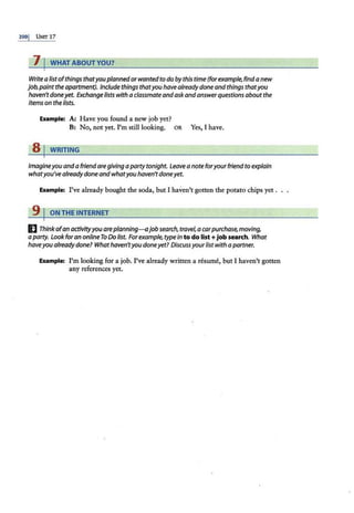 200j UNIT 17
7 I WHAT ABOUT YOU?
Write a list ofthings thatyouplannedor wanted to do by this time (for example, find a new
job,paintthe apartment). Include things thatyou have alreadydone and things thatyou
haven'tdoneyet. Exchange lists with a classmate andaskandanswerquestions about the
items on the lists.
Example: A: Have you found a new job yet?
B: No, not yet. I'm still looking. OR Yes, I have.
8 j WRITING
Imagineyou and a friend aregiving a party tonight. Leave a note foryourfriendto explain
whatyou've already doneandwhatyou haven'tdoneyet.
Example: I've already bought the soda, but I haven't gotten the potato chips yet .
9 I ON THE INTERNET
I] Thinkofan activityyou areplanning-ajobsearch, travel,a carpurchase, moving,
a party. Look foran onllneTo Do list. Forexample, type in to do list + job search. What
haveyou already done? Whathaven'tyou doneyet? Discuss yourlist with apartner.
Example: I'm looking for a job. I've already written a resume, but I haven't gotten
any references yet.
 