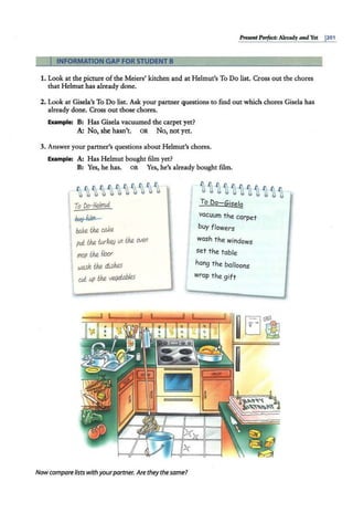 ~t Perfect: Already andYet po1
INFORMATION GAP FOR STUDENT B
1. Look at the picture of the Meiers' kitchen and at Helmut's To Do list. Cr·oss out the chores
that Helmut has already done.
2. Look at Gisela's To Do list. Ask your partner questions to find out which chores Gisela has
already done. Cross ·out those chores.
Example: B: Has Giisela vacuumed the carpet yet?
A: No, she hasn't. OR No, not yet.
3. Answer your partner's questions about Helmut's chores.
Example: A: Has Helmut bought film yet?
B: Yes, he has. OR Yes, he's already bought film.
~~~~~~~~~~~
To Do-Helmut
bb<y film -
bake the caJ<e
pd the wk~ lfl the 01en
mop the f/oor
wash the dishes
cul up the verJei.ables
Nowcompare lists withyourpartner. Arethey the same?
~~~~~i~i~~~
To Do-Gisefg
vacuum the carpet
buy flowers
wash the windows
set the table
hang the balloons
wrap the gift
 