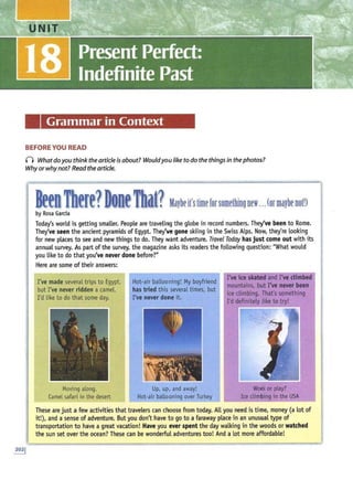 Grammar in Context
BEFORE YOU READ
() Whatdo youthink the articleis about? Wouldyoulike to do the things in the photos?
Why orwhynot? Readthe article.
BeenThere?DoneThat?Maybeit'stimerorsomethingnew...(ormaybenotD
by Rosa Garcia
Today's world is getting smaller. People are traveling the globe in record numbers. They've been to Rome.
They've seen the ancient pyramids of Egypt. They've gone skiing in the Swiss Alps. Now, they're looking
for new places to see and new things to do. They want adventure. Travel Today has just come out with its
annual survey. As part of the survey, the magazine asks its readers the following question: "What would
you like to do that you've never done before?"
Here are some of their answers:
I've made several trips to Egypt,
but I've never ridden a camel.
I'd like todo that some day.
Movingalong.
Camel safari in the desert
Hot-air ballooning! My boyfriend
has tried this several times, but
I've never done it.
Up, up<, and away!
Hot-air ballooning over Turkey
I've ice skated and I've climbed
mountains, but I've never been
ice climbing. That's something
I'd definitely like to try!
Workor play?
Ice climbing in the USA
These are just a few activities that travelers can choose from today. All you need is time, money (a lot of
it!), and a sense of adventure. But you don't have to go to a faraway place in an unusual type of
transportation ito have a great vacation! Have you ever spent the day walking in the woods or watched
the sun set over the ocean? These can be wonderful adventures too! And a Lot more affordable!
 
